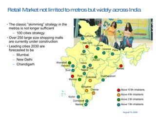 Retail Market not limited to metros but widely across India The classic ”skimming” strategy in the  metros is not longer sufficient 100 cities strategy Over 250 large size shopping malls  are currently under construction Leading cities 2030 are  forecasted to be Mumbai New Delhi Chandigarh New Delhi Bangalore Mumbai Chennai Kolkata Ahamabad Hyderabad Pune Above 10 Mn inhabitants Above 4 Mn inhabitants Above 2 Mn inhabitants Above 1 Mn inhabitants Kanpur Lucknow Jaipur Nagpur Coimbatore Bhopal Madurai Kochin Varanasi Visakhapatnam Patna Indore Surat Vadodara Ludhiana 