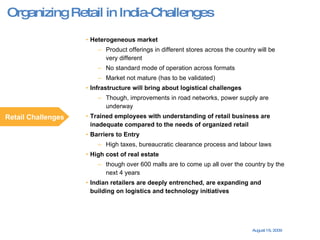 Heterogeneous market Product offerings in different stores across the country will be very different No standard mode of operation across formats Market not mature (has to be validated) Infrastructure will bring about logistical challenges  Though, improvements in road networks, power supply are underway Trained employees with understanding of retail business are inadequate compared to the needs of organized retail  Barriers to Entry High taxes, bureaucratic clearance process and labour laws High cost of real estate  though over 600 malls are to come up all over the country by the next 4 years Indian retailers are deeply entrenched, are expanding and building on logistics and technology initiatives Retail Challenges Organizing Retail in India-Challenges 