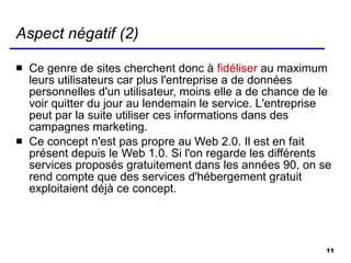 Aspect négatif (2) Ce genre de sites cherchent donc à  fidéliser  au maximum leurs utilisateurs car plus l'entreprise a de données personnelles d'un utilisateur, moins elle a de chance de le voir quitter du jour au lendemain le service. L'entreprise peut par la suite utiliser ces informations dans des campagnes marketing. Ce concept n'est pas propre au Web 2.0. Il est en fait présent depuis le Web 1.0. Si l'on regarde les différents services proposés gratuitement dans les années 90, on se rend compte que des services d'hébergement gratuit exploitaient déjà ce concept. 