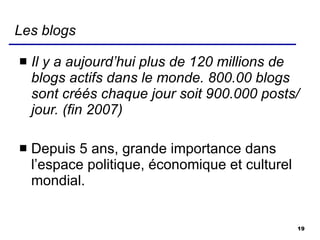 Les blogs Il y a aujourd’hui plus de 120 millions de blogs actifs dans le monde. 800.00 blogs sont créés chaque jour soit 900.000 posts/jour. (fin 2007) Depuis 5 ans, grande importance dans l’espace politique, économique et culturel mondial. 