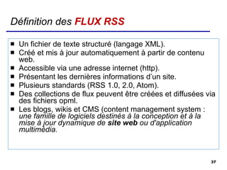 Définition des  FLUX RSS  Un fichier de texte structuré (langage XML). Créé et mis à jour automatiquement à partir de contenu web. Accessible via une adresse internet (http). Présentant les dernières informations d’un site. Plusieurs standards (RSS 1.0, 2.0, Atom). Des collections de flux peuvent être créées et diffusées via des fichiers opml. Les blogs, wikis et CMS (content management system :  une famille de logiciels destinés à la conception et à la mise à jour dynamique de  site web  ou d'application multimédia.  