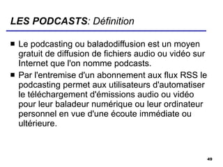 LES PODCASTS : Définition Le podcasting ou baladodiffusion est un moyen gratuit de diffusion de fichiers audio ou vidéo sur Internet que l'on nomme podcasts. Par l'entremise d'un abonnement aux flux RSS le podcasting permet aux utilisateurs d'automatiser le téléchargement d'émissions audio ou vidéo pour leur baladeur numérique ou leur ordinateur personnel en vue d'une écoute immédiate ou ultérieure. 