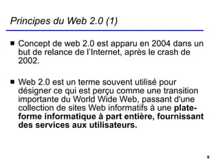 Principes du Web 2.0 (1) Concept de web 2.0 est apparu en 2004 dans un but de relance de l’Internet, après le crash de 2002. Web 2.0 est un terme souvent utilisé pour désigner ce qui est perçu comme une transition importante du World Wide Web, passant d'une collection de sites Web informatifs à une  plate-forme informatique à part entière, fournissant des services aux utilisateurs.  