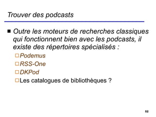 Trouver des podcasts Outre les moteurs de recherches classiques qui fonctionnent bien avec les podcasts, il existe des répertoires spécialisés : Podemus RSS-One DKPod    Les catalogues de bibliothèques ? 