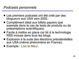 Podcasts personnels Les premiers podcasts ont été créé par des blogueurs aux USA vers 2002. Complément idéal aux billets papiers (par exemple dans le cas de tests de produits ou de présentations scientifiques). Facile à mettre en place car lié à la technologie RSS incluse dans tous les blogs. Explosion à la suite des élections présidentielles aux USA (même phénomène en France). Exemple :  Loic le Meur . 