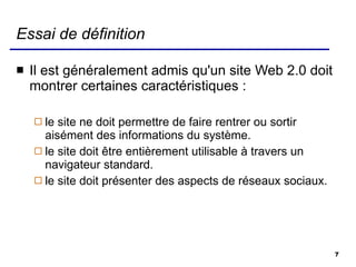 Essai de définition Il est généralement admis qu'un site Web 2.0 doit montrer certaines  caractéristiques  : le site ne doit permettre de faire rentrer ou sortir aisément des informations du système. le site doit être entièrement utilisable à travers un navigateur standard. le site doit présenter des aspects de réseaux sociaux.  