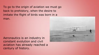 To go to the origin of aviation we must go
back to prehistory, when the desire to
imitate the flight of birds was born in a
man.
Aeronautics is an industry in
constant evolution and civil
aviation has already reached a
century of history.
 