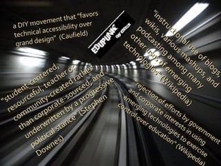 a DIY movement that "favors technical accessibility over grand design"  (Caufield) "instructional use of blogs, wikis, various mashups, and podcasting among many other uses of emerging technologies" (Wikipedia) "rejection of efforts by government and corporate interests in using emerging technologies to exercise control over education" (Wikipedia) "student-centered, resourceful, teacher or community-created rather than corporate-sourced, and underwritten by a progressive political stance" (Stephen Downes) 