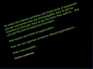 it’s when the internet combines with these kinds of passionate pro-am consumers who are knowledgable; they’ve got the incentive to innovate; they’ve got the tools; they want to… that you get this kind of explosive innovation… that require new kinds of organisation… how can we organise ourselves without organisations… that’s now possible… Charles Leadbeater 