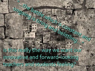 “… the battle which is constant and  ongoing is tiring and belittling…” is this really the way we want our  innovative and forward-looking  teachers and students feeling? 