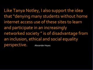 Like Tanya Notley, I also support the idea that “denying many students without home internet access use of these sites to learn and participate in an increasingly networked society ” is of disadvantage from an inclusion, ethical and social equality perspective.   Alexander Hayes http://alexanderhayes.wirenode.mobi/service/RssReader?fid=4079474&eid=6938246&page=0 