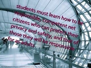 students must learn how to be responsible, competent net citizens who can protect their privacy and safety, and that of those they will be responsible for as adults http://coolcatteacher.blogspot.com/2006/07/whats-wrong-with-dopa.html 