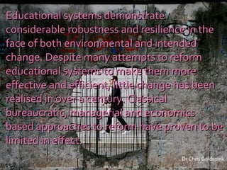 Educational systems demonstrate considerable robustness and resilience in the face of both environmental and intended change. Despite many attempts to reform educational systems to make them more effective and efficient, little change has been realised in over a century. Classical bureaucratic, managerial and economics based approaches to reform have proven to be limited in effect. Dr Chris Goldspink 