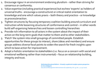 Encourage rigour in an environment endorsing pluralism - rather than striving for consensus or conformity. Value expertise (including practical experience) but eschew ‘experts’ as holders of universal truths - encourage a constructivist or critical realist orientation to knowledge and one which values praxis – both theory and practice – or knowledge as process/enaction. Tighten structures by focusing temporary coalition building around curriculum and instruction while loosening structures of conformance and control – in other words build self-organising heterarchies and loosen controlling hierarchies Provide rich information to all actors in the system about the impact of their action on the long-term goals that matter to them and to other stakeholders.  ‘ Patch’ the system into small groupings of committed people. Establish opportunities for these groups to interact, share (ideas and members) and ensure groups address diverse focal points to widen the search for fresh insights upon which to base action for improvement. Adopt a holistic orientation to stakeholders (i.e. focus on a concern with social and emotional wellbeing rather than instrumental) – focus on relationship building, integrity and trust. Rethinking Educational Reform - A loosely coupled and complex systems perspective. Dr Chris Goldspink Educational Management Administration & Leadership, Vol. 35, No. 1, 27-50 (2007) 