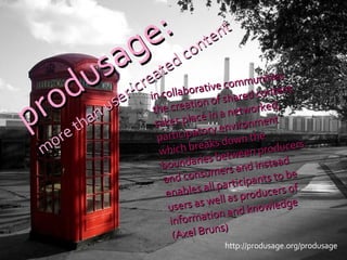 http://produsage.org/produsage in collaborative communities the creation of shared content takes place in a networked, participatory environment which breaks down the boundaries between producers and consumers and instead enables all participants to be users as well as producers of information and knowledge (Axel Bruns) produsage: more than user-created content 