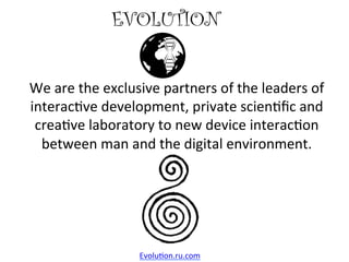 EVOLUTION	
We	are	the	exclusive	partners	of	the	leaders	of	
interac4ve	development,	private	scien4ﬁc	and	
crea4ve	laboratory	to	new	device	interac4on	
between	man	and	the	digital	environment.	
Evolu4on.ru.com	
 