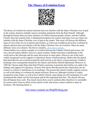 The Theory of Evolution Essay
The theory of evolution by natural selection does not interfere with the Judeo–Christian view of god
as the creator, based on multiple sources including statements from the Pope himself. Although
throughout history there are many instances of conflict between people, science, and the Catholic
Church, there has recently been a widespread acceptance for science and many even say it does not
interfere with the Judeo–Christian view of god as the creator. This essay will discuss the different
types of views there are on evolution and creation, as well as go in depth to prove how evolution by
natural selection does not interfere with the Judeo–Christian view on evolution. There are many
different views on evolution. The first is scientific...show more content...
(Akin) Galileo was a prime example of a conflict between the Catholic Church and science. He
was a devout roman catholic, however a great scientist. Galileo had many contributions to the
world such as the telescope and his many discoveries in outer space. However one of the more
widely recognized was his support to Copernicus' theory of heliocentricity. Before this the church
had stated that the sun revolved around the earth, known as the theory of geocenctricity. Galileo's
teachings were consequently banned by the church, and Galileo himself imprisoned. However, in
1992 the Vatican under Pope John Paul II held a ceremony to proclaim that Galileo was right in his
findings and support of Copernicus. (Tracts) This shows that the present day church does not see
science as a threat or interference to its teachings. The present day church actually supports science,
as well as the theory of evolution by natural selection. However, although evolution is widely
accepted by many Popes, as well as the Catholic Church, many things are still maintained. It is still
maintained that Adam was the first human and all life originated from him. The church still says
that all humans have souls. The church insists that a soul is unobservable; therefore it is untestable
by science since it has no effect on the natural world, and science cannot confirm or deny its
existence. The big bang theory is
Get more content on HelpWriting.net
 