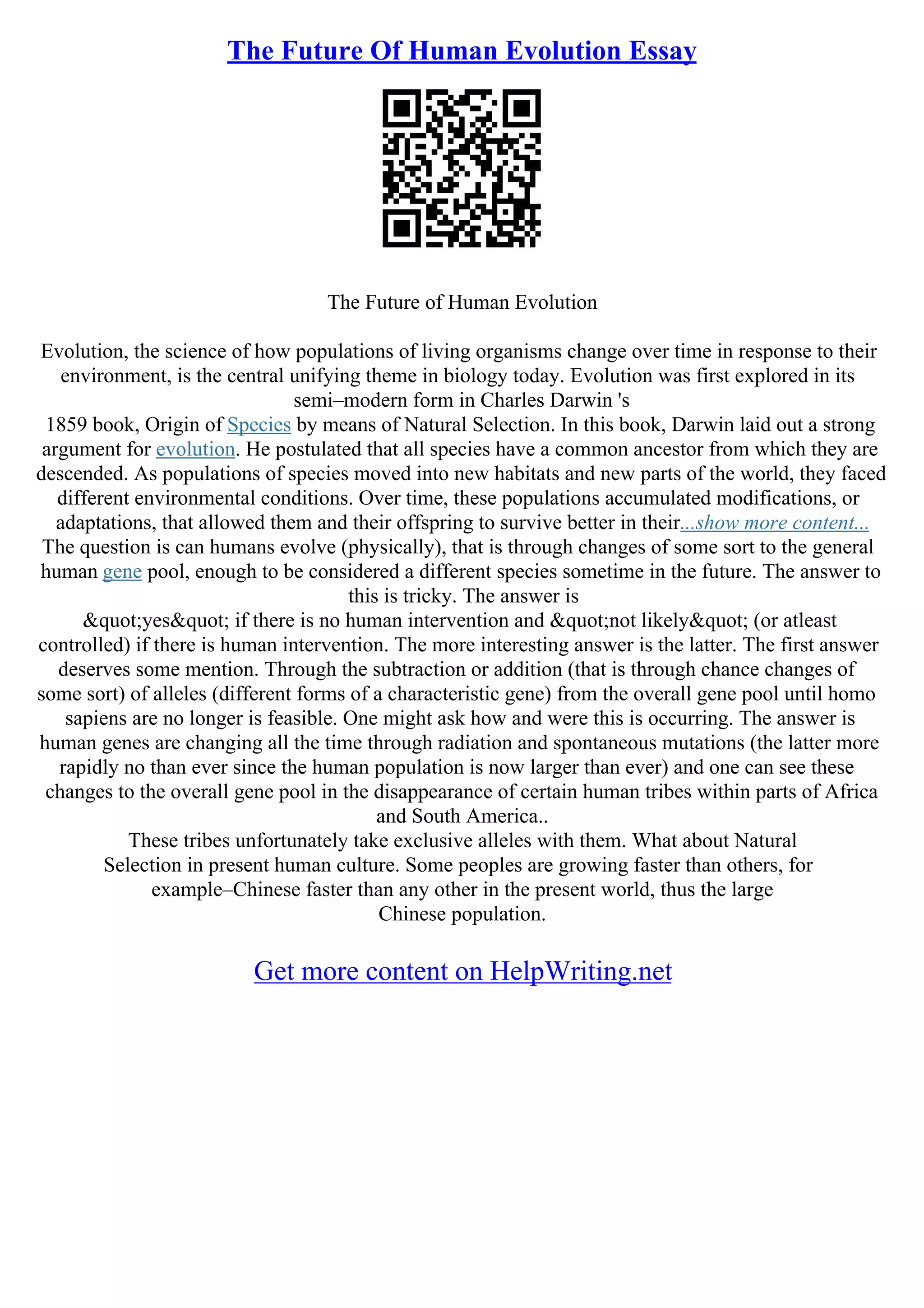 The Future Of Human Evolution Essay
The Future of Human Evolution
Evolution, the science of how populations of living organisms change over time in response to their
environment, is the central unifying theme in biology today. Evolution was first explored in its
semi–modern form in Charles Darwin 's
1859 book, Origin of Species by means of Natural Selection. In this book, Darwin laid out a strong
argument for evolution. He postulated that all species have a common ancestor from which they are
descended. As populations of species moved into new habitats and new parts of the world, they faced
different environmental conditions. Over time, these populations accumulated modifications, or
adaptations, that allowed them and their offspring to survive better in their...show more content...
The question is can humans evolve (physically), that is through changes of some sort to the general
human gene pool, enough to be considered a different species sometime in the future. The answer to
this is tricky. The answer is
"yes" if there is no human intervention and "not likely" (or atleast
controlled) if there is human intervention. The more interesting answer is the latter. The first answer
deserves some mention. Through the subtraction or addition (that is through chance changes of
some sort) of alleles (different forms of a characteristic gene) from the overall gene pool until homo
sapiens are no longer is feasible. One might ask how and were this is occurring. The answer is
human genes are changing all the time through radiation and spontaneous mutations (the latter more
rapidly no than ever since the human population is now larger than ever) and one can see these
changes to the overall gene pool in the disappearance of certain human tribes within parts of Africa
and South America..
These tribes unfortunately take exclusive alleles with them. What about Natural
Selection in present human culture. Some peoples are growing faster than others, for
example–Chinese faster than any other in the present world, thus the large
Chinese population.
Get more content on HelpWriting.net
 