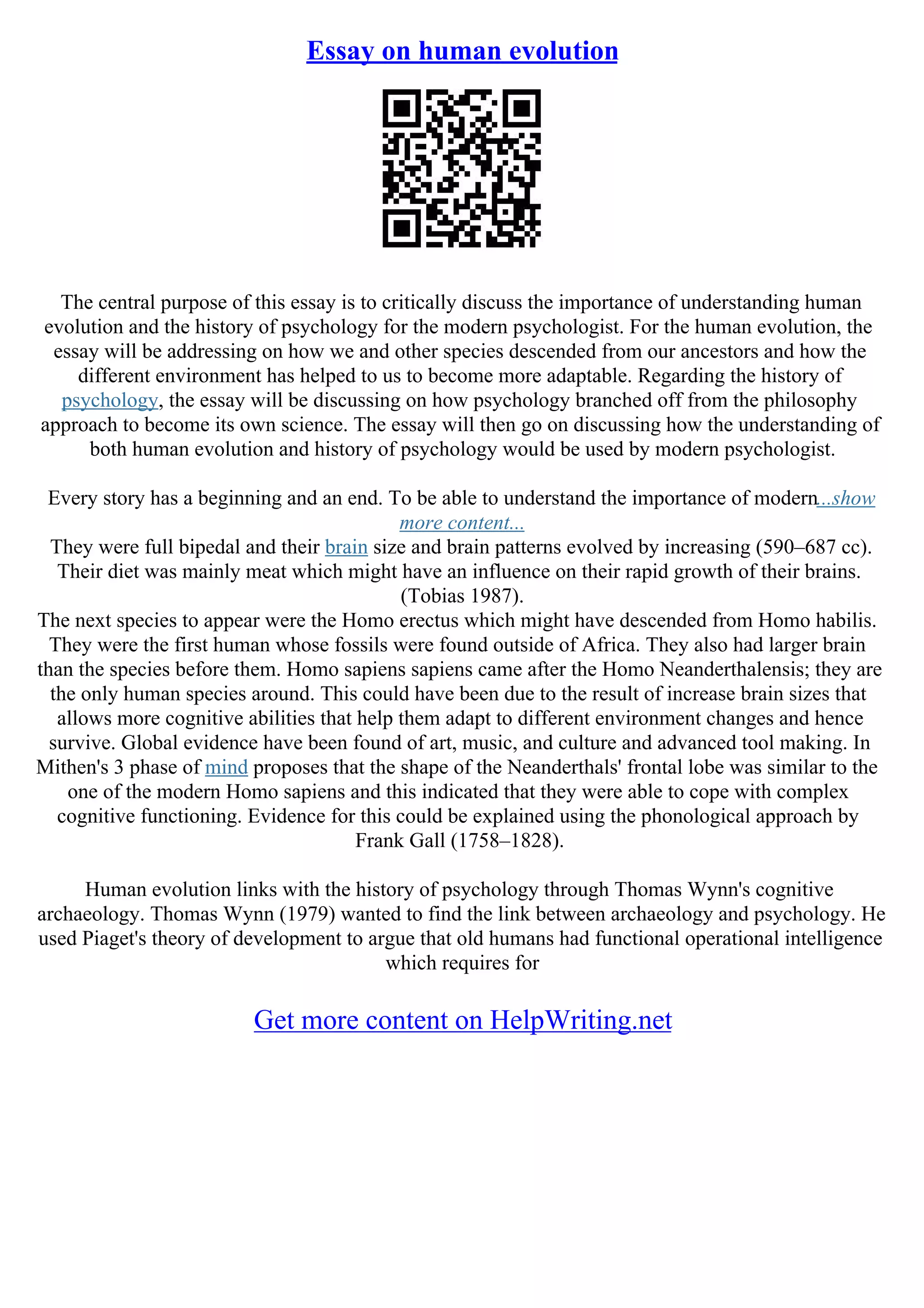 Essay on human evolution
The central purpose of this essay is to critically discuss the importance of understanding human
evolution and the history of psychology for the modern psychologist. For the human evolution, the
essay will be addressing on how we and other species descended from our ancestors and how the
different environment has helped to us to become more adaptable. Regarding the history of
psychology, the essay will be discussing on how psychology branched off from the philosophy
approach to become its own science. The essay will then go on discussing how the understanding of
both human evolution and history of psychology would be used by modern psychologist.
Every story has a beginning and an end. To be able to understand the importance of modern...show
more content...
They were full bipedal and their brain size and brain patterns evolved by increasing (590–687 cc).
Their diet was mainly meat which might have an influence on their rapid growth of their brains.
(Tobias 1987).
The next species to appear were the Homo erectus which might have descended from Homo habilis.
They were the first human whose fossils were found outside of Africa. They also had larger brain
than the species before them. Homo sapiens sapiens came after the Homo Neanderthalensis; they are
the only human species around. This could have been due to the result of increase brain sizes that
allows more cognitive abilities that help them adapt to different environment changes and hence
survive. Global evidence have been found of art, music, and culture and advanced tool making. In
Mithen's 3 phase of mind proposes that the shape of the Neanderthals' frontal lobe was similar to the
one of the modern Homo sapiens and this indicated that they were able to cope with complex
cognitive functioning. Evidence for this could be explained using the phonological approach by
Frank Gall (1758–1828).
Human evolution links with the history of psychology through Thomas Wynn's cognitive
archaeology. Thomas Wynn (1979) wanted to find the link between archaeology and psychology. He
used Piaget's theory of development to argue that old humans had functional operational intelligence
which requires for
Get more content on HelpWriting.net
 