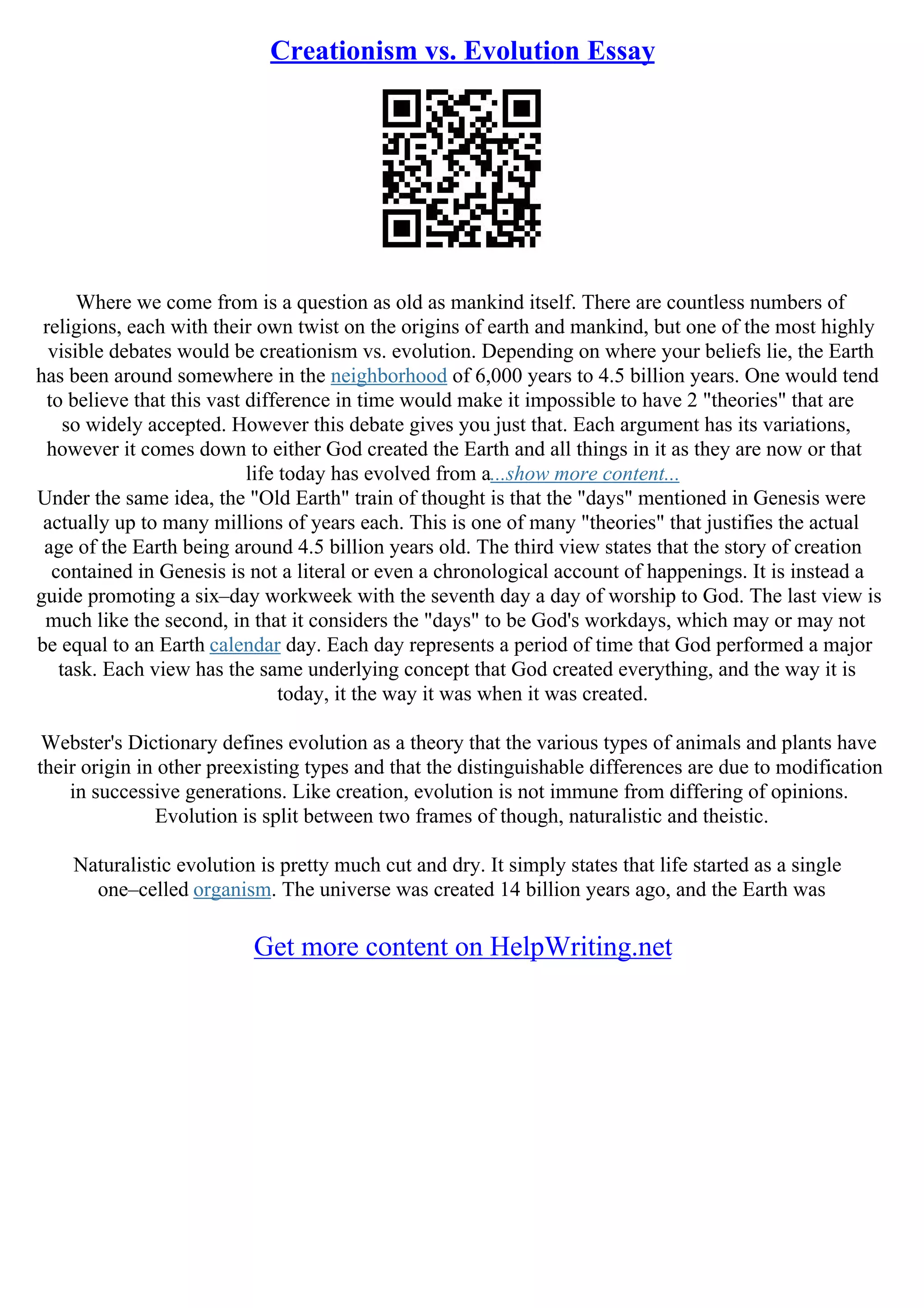 Creationism vs. Evolution Essay
Where we come from is a question as old as mankind itself. There are countless numbers of
religions, each with their own twist on the origins of earth and mankind, but one of the most highly
visible debates would be creationism vs. evolution. Depending on where your beliefs lie, the Earth
has been around somewhere in the neighborhood of 6,000 years to 4.5 billion years. One would tend
to believe that this vast difference in time would make it impossible to have 2 "theories" that are
so widely accepted. However this debate gives you just that. Each argument has its variations,
however it comes down to either God created the Earth and all things in it as they are now or that
life today has evolved from a...show more content...
Under the same idea, the "Old Earth" train of thought is that the "days" mentioned in Genesis were
actually up to many millions of years each. This is one of many "theories" that justifies the actual
age of the Earth being around 4.5 billion years old. The third view states that the story of creation
contained in Genesis is not a literal or even a chronological account of happenings. It is instead a
guide promoting a six–day workweek with the seventh day a day of worship to God. The last view is
much like the second, in that it considers the "days" to be God's workdays, which may or may not
be equal to an Earth calendar day. Each day represents a period of time that God performed a major
task. Each view has the same underlying concept that God created everything, and the way it is
today, it the way it was when it was created.
Webster's Dictionary defines evolution as a theory that the various types of animals and plants have
their origin in other preexisting types and that the distinguishable differences are due to modification
in successive generations. Like creation, evolution is not immune from differing of opinions.
Evolution is split between two frames of though, naturalistic and theistic.
Naturalistic evolution is pretty much cut and dry. It simply states that life started as a single
one–celled organism. The universe was created 14 billion years ago, and the Earth was
Get more content on HelpWriting.net
 