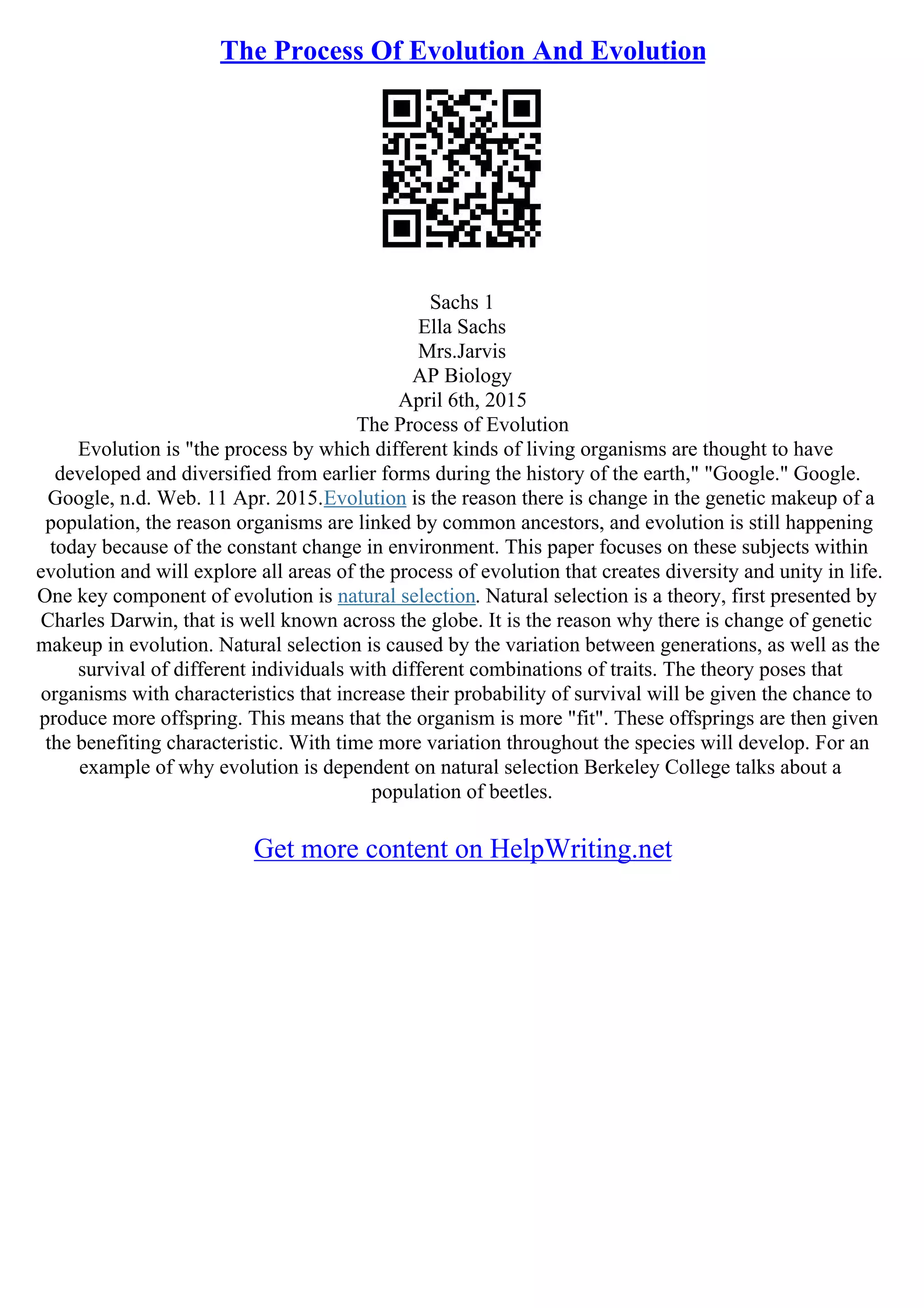 The Process Of Evolution And Evolution
Sachs 1
Ella Sachs
Mrs.Jarvis
AP Biology
April 6th, 2015
The Process of Evolution
Evolution is "the process by which different kinds of living organisms are thought to have
developed and diversified from earlier forms during the history of the earth," "Google." Google.
Google, n.d. Web. 11 Apr. 2015.Evolution is the reason there is change in the genetic makeup of a
population, the reason organisms are linked by common ancestors, and evolution is still happening
today because of the constant change in environment. This paper focuses on these subjects within
evolution and will explore all areas of the process of evolution that creates diversity and unity in life.
One key component of evolution is natural selection. Natural selection is a theory, first presented by
Charles Darwin, that is well known across the globe. It is the reason why there is change of genetic
makeup in evolution. Natural selection is caused by the variation between generations, as well as the
survival of different individuals with different combinations of traits. The theory poses that
organisms with characteristics that increase their probability of survival will be given the chance to
produce more offspring. This means that the organism is more "fit". These offsprings are then given
the benefiting characteristic. With time more variation throughout the species will develop. For an
example of why evolution is dependent on natural selection Berkeley College talks about a
population of beetles.
Get more content on HelpWriting.net
 