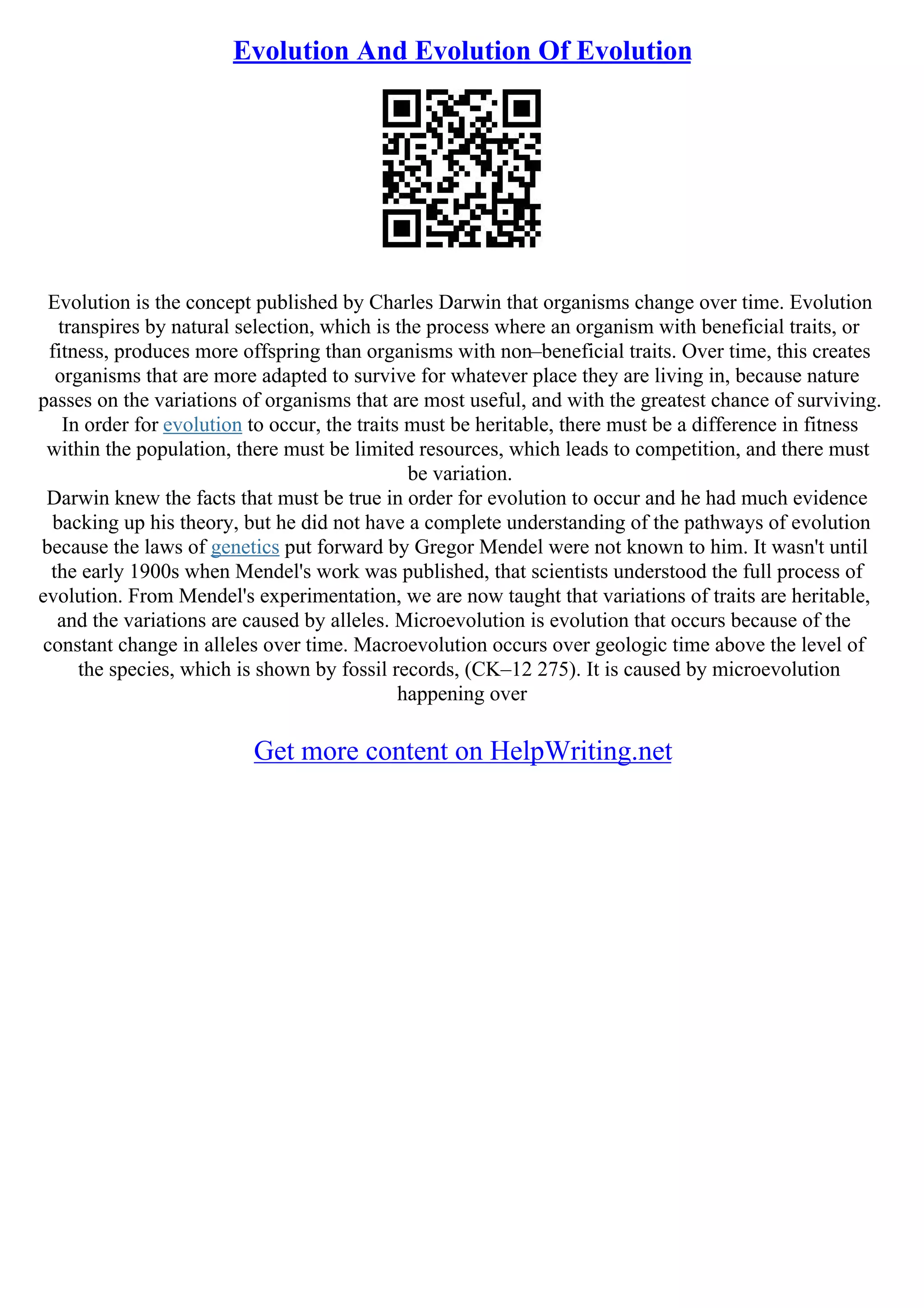 Evolution And Evolution Of Evolution
Evolution is the concept published by Charles Darwin that organisms change over time. Evolution
transpires by natural selection, which is the process where an organism with beneficial traits, or
fitness, produces more offspring than organisms with non–beneficial traits. Over time, this creates
organisms that are more adapted to survive for whatever place they are living in, because nature
passes on the variations of organisms that are most useful, and with the greatest chance of surviving.
In order for evolution to occur, the traits must be heritable, there must be a difference in fitness
within the population, there must be limited resources, which leads to competition, and there must
be variation.
Darwin knew the facts that must be true in order for evolution to occur and he had much evidence
backing up his theory, but he did not have a complete understanding of the pathways of evolution
because the laws of genetics put forward by Gregor Mendel were not known to him. It wasn't until
the early 1900s when Mendel's work was published, that scientists understood the full process of
evolution. From Mendel's experimentation, we are now taught that variations of traits are heritable,
and the variations are caused by alleles. Microevolution is evolution that occurs because of the
constant change in alleles over time. Macroevolution occurs over geologic time above the level of
the species, which is shown by fossil records, (CK–12 275). It is caused by microevolution
happening over
Get more content on HelpWriting.net
 
