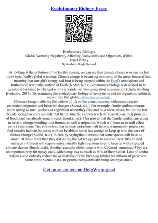 Evolutionary Biology Essay
Evolutionary Biology:
Global Warming Negatively Affecting Ecosystem's and Organisms Within
Daret Mckay
Sydenham High School
By looking at the evolution of the Earth's climate, we can see that climate change is occurring but
more specifically, global warming. Climate change is occurring as a result of the green house affect,
meaning that sunlight's energy and heat is being trapped within the Earth's atmosphere and
furthermore warms the surface of Earth (NASA, n.d.). Evolutionary biology is described to be
genetic inheritance (or change) within a population from generation to generation (Understanding
Evolution, 2015). By examining the evolutionary biology of ecosystems and the organisms within it,
we will see that global...show more content...
Climate change is altering the pattern of life on the planet, causing widespread species
extinction, migration and behavior changes (Suzuki, n.d.). For example, female caribou migrate
in the spring to small pockets of vegetation where they feed and raise there calves, but for the last
decade spring has come so early that by the time the caribou reach the coastal plan, their principle
of food plant has already gone to seed (Suzuki, n.d.). This proves that the female caribou are going
to have to change breeding time frames, as well as migration, which will have an overall affect
on the ecosystem. This also means that animals and plants will have to permanently migrate to
find suitable habitats but some will not be able to move fast enough to keep up with the pace of
climate change (Suzuki, n.d.). In fact, by saying that it means that some species will have to
move 10 times faster than they did during the last ice age just to survive. Over 30% of land
surfaces in Canada will require unrealistically high migration rates to keep up with projected
climate change (Suzuki, n.d.). Another example of this issue is with Collared Lemmings. They are
an important prey for snowy owls, which may lose as much as 60% of their habitat. Loss of tundra
habitat could radically reduce the availability of vital breeding habitat for millions of geese and
shore birds (Suzuki, n.d.). In general ecosystems are being destroyed due to
Get more content on HelpWriting.net
 