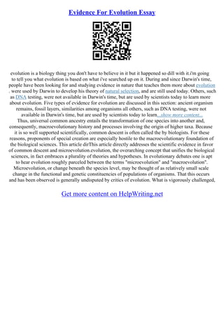 Evidence For Evolution Essay
evolution is a biology thing you don't have to believe in it but it happened so dill with it.i'm going
to tell you what evolution is based on what i've searched up on it. During and since Darwin's time,
people have been looking for and studying evidence in nature that teaches them more about evolution
. were used by Darwin to develop his theory of natural selection, and are still used today. Others, such
as DNA testing, were not available in Darwin's time, but are used by scientists today to learn more
about evolution. Five types of evidence for evolution are discussed in this section: ancient organism
remains, fossil layers, similarities among organisms all others, such as DNA testing, were not
available in Darwin's time, but are used by scientists today to learn...show more content...
Thus, universal common ancestry entails the transformation of one species into another and,
consequently, macroevolutionary history and processes involving the origin of higher taxa. Because
it is so well supported scientifically, common descent is often called the by biologists. For these
reasons, proponents of special creation are especially hostile to the macroevolutionary foundation of
the biological sciences. This article dirThis article directly addresses the scientific evidence in favor
of common descent and microevolution.evolution, the overarching concept that unifies the biological
sciences, in fact embraces a plurality of theories and hypotheses. In evolutionary debates one is apt
to hear evolution roughly parceled between the terms "microevolution" and "macroevolution".
Microevolution, or change beneath the species level, may be thought of as relatively small scale
change in the functional and genetic constituencies of populations of organisms. That this occurs
and has been observed is generally undisputed by critics of evolution. What is vigorously challenged,
Get more content on HelpWriting.net
 