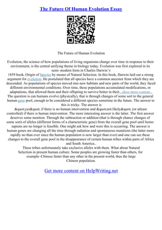 The Future Of Human Evolution Essay
The Future of Human Evolution
Evolution, the science of how populations of living organisms change over time in response to their
environment, is the central unifying theme in biology today. Evolution was first explored in its
semi–modern form in Charles Darwin 's
1859 book, Origin of Species by means of Natural Selection. In this book, Darwin laid out a strong
argument for evolution. He postulated that all species have a common ancestor from which they are
descended. As populations of species moved into new habitats and new parts of the world, they faced
different environmental conditions. Over time, these populations accumulated modifications, or
adaptations, that allowed them and their offspring to survive better in their...show more content...
The question is can humans evolve (physically), that is through changes of some sort to the general
human gene pool, enough to be considered a different species sometime in the future. The answer to
this is tricky. The answer is
"yes" if there is no human intervention and "not likely" (or atleast
controlled) if there is human intervention. The more interesting answer is the latter. The first answer
deserves some mention. Through the subtraction or addition (that is through chance changes of
some sort) of alleles (different forms of a characteristic gene) from the overall gene pool until homo
sapiens are no longer is feasible. One might ask how and were this is occurring. The answer is
human genes are changing all the time through radiation and spontaneous mutations (the latter more
rapidly no than ever since the human population is now larger than ever) and one can see these
changes to the overall gene pool in the disappearance of certain human tribes within parts of Africa
and South America..
These tribes unfortunately take exclusive alleles with them. What about Natural
Selection in present human culture. Some peoples are growing faster than others, for
example–Chinese faster than any other in the present world, thus the large
Chinese population.
Get more content on HelpWriting.net
 