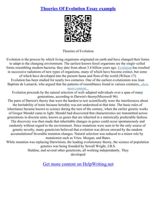 Thoeries Of Evolution Essay example
Thoeries of Evolution
Evolution is the process by which living organisms originated on earth and have changed their forms
to adapt to the changing environment. The earliest known fossil organisms are the single–celled
forms resembling modern bacteria; they date from about 3.4 billion years ago. Evolution has resulted
in successive radiations of new types of organisms, many of which have become extinct, but some
of which have developed into the present fauna and flora of the world (Wilson 17).
Evolution has been studied for nearly two centuries. One of the earliest evolutionists was Jean
Baptiste de Lamarck, who argued that the patterns of resemblance found in various creatures...show
more content...
Evolution proceeds by the natural selection of well–adapted individuals over a span of many
generations, according to Darwin's theory(Microsoft 96).
The parts of Darwin's theory that were the hardest to test scientifically were the interferences about
the heritability of traits because heredity was not understood at that time. The basic rules of
inheritance became known to science during the turn of the century, when the earlier genetic works
of Gregor Mendel came to light. Mendel had discovered that characteristics are transmitted across
generations in discrete units, known as genes that are inherited in a statistically predictable fashion.
The discovery was then made that inheritable changes in genes could occur spontaneously and
randomly without regard to the environment. Since mutations were seen to be the only source of
genetic novelty, many geneticists believed that evolution was driven onward by the random
accumulationof favorable mutation changes. Natural selection was reduced to a minor role by
mutationist such as Vries. Morgan, and Bates.
While mutation was replacing Darwinism, the leading evolutionary theory, the science of population
genetics was being founded by Sewall Wright, J.B.S.
Haldine, and several other geneticists, all working independantly. They
developed
Get more content on HelpWriting.net
 