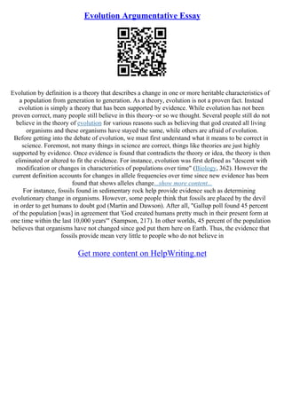 Evolution Argumentative Essay
Evolution by definition is a theory that describes a change in one or more heritable characteristics of
a population from generation to generation. As a theory, evolution is not a proven fact. Instead
evolution is simply a theory that has been supported by evidence. While evolution has not been
proven correct, many people still believe in this theory–or so we thought. Several people still do not
believe in the theory of evolution for various reasons such as believing that god created all living
organisms and these organisms have stayed the same, while others are afraid of evolution.
Before getting into the debate of evolution, we must first understand what it means to be correct in
science. Foremost, not many things in science are correct, things like theories are just highly
supported by evidence. Once evidence is found that contradicts the theory or idea, the theory is then
eliminated or altered to fit the evidence. For instance, evolution was first defined as "descent with
modification or changes in characteristics of populations over time" (Biology, 362). However the
current definition accounts for changes in allele frequencies over time since new evidence has been
found that shows alleles change...show more content...
For instance, fossils found in sedimentary rock help provide evidence such as determining
evolutionary change in organisms. However, some people think that fossils are placed by the devil
in order to get humans to doubt god (Martin and Dawson). After all, "Gallup poll found 45 percent
of the population [was] in agreement that 'God created humans pretty much in their present form at
one time within the last 10,000 years'" (Sampson, 217). In other worlds, 45 percent of the population
believes that organisms have not changed since god put them here on Earth. Thus, the evidence that
fossils provide mean very little to people who do not believe in
Get more content on HelpWriting.net
 