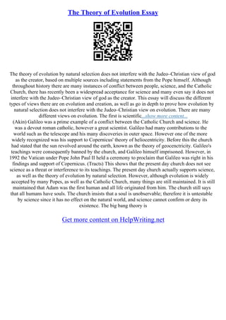 The Theory of Evolution Essay
The theory of evolution by natural selection does not interfere with the Judeo–Christian view of god
as the creator, based on multiple sources including statements from the Pope himself. Although
throughout history there are many instances of conflict between people, science, and the Catholic
Church, there has recently been a widespread acceptance for science and many even say it does not
interfere with the Judeo–Christian view of god as the creator. This essay will discuss the different
types of views there are on evolution and creation, as well as go in depth to prove how evolution by
natural selection does not interfere with the Judeo–Christian view on evolution. There are many
different views on evolution. The first is scientific...show more content...
(Akin) Galileo was a prime example of a conflict between the Catholic Church and science. He
was a devout roman catholic, however a great scientist. Galileo had many contributions to the
world such as the telescope and his many discoveries in outer space. However one of the more
widely recognized was his support to Copernicus' theory of heliocentricity. Before this the church
had stated that the sun revolved around the earth, known as the theory of geocenctricity. Galileo's
teachings were consequently banned by the church, and Galileo himself imprisoned. However, in
1992 the Vatican under Pope John Paul II held a ceremony to proclaim that Galileo was right in his
findings and support of Copernicus. (Tracts) This shows that the present day church does not see
science as a threat or interference to its teachings. The present day church actually supports science,
as well as the theory of evolution by natural selection. However, although evolution is widely
accepted by many Popes, as well as the Catholic Church, many things are still maintained. It is still
maintained that Adam was the first human and all life originated from him. The church still says
that all humans have souls. The church insists that a soul is unobservable; therefore it is untestable
by science since it has no effect on the natural world, and science cannot confirm or deny its
existence. The big bang theory is
Get more content on HelpWriting.net
 