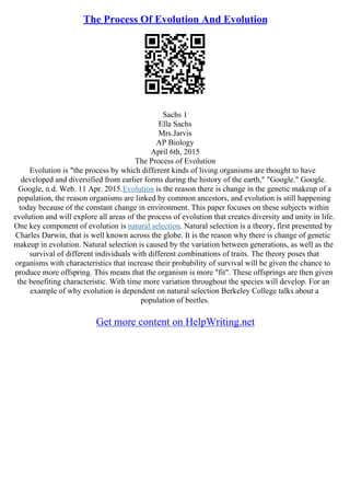 The Process Of Evolution And Evolution
Sachs 1
Ella Sachs
Mrs.Jarvis
AP Biology
April 6th, 2015
The Process of Evolution
Evolution is "the process by which different kinds of living organisms are thought to have
developed and diversified from earlier forms during the history of the earth," "Google." Google.
Google, n.d. Web. 11 Apr. 2015.Evolution is the reason there is change in the genetic makeup of a
population, the reason organisms are linked by common ancestors, and evolution is still happening
today because of the constant change in environment. This paper focuses on these subjects within
evolution and will explore all areas of the process of evolution that creates diversity and unity in life.
One key component of evolution is natural selection. Natural selection is a theory, first presented by
Charles Darwin, that is well known across the globe. It is the reason why there is change of genetic
makeup in evolution. Natural selection is caused by the variation between generations, as well as the
survival of different individuals with different combinations of traits. The theory poses that
organisms with characteristics that increase their probability of survival will be given the chance to
produce more offspring. This means that the organism is more "fit". These offsprings are then given
the benefiting characteristic. With time more variation throughout the species will develop. For an
example of why evolution is dependent on natural selection Berkeley College talks about a
population of beetles.
Get more content on HelpWriting.net
 