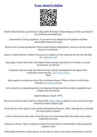 Essay about Evolution
Charles Darwin had two great themes in "On the Origin of Species" which accounted for
the similarities and adaptations
characteristic of living organisms. To account for the adaptations of organisms and those
innumerable features that equip
them for survival and reproduction, Darwin (and Wallace) independently came up with the central
theory of evolutionary
process: natural selection. Natural selection gives insight in to why organisms are the way that they
are. Adaptations are
phenotypic variants that result in the highest fitness among a specified set of variants in a given
environment. In reference
to humans, there are many traits that have been selected and adapted for throughout their
evolutionary history giving...show more content...
These
ideas together constitute our idea of the evolutionary theory. When you factor in all of these
elements of evolution you can
view evolution as a "progressive development through time from simple to gradually more
complex and more diverse
organisms" (Ayala, 1997).
Darwin devoted one single sentence in "The Origin of Species" to the controversial topic
of human evolution: "Light
will be thrown on the origin of man and his history"(Futuyma, 1998). Although his evasion did
not work, human evolution
is still a controversial topic today. Since this area is so controversial there have been many studies
conducted in the area
of human evolution. These evolutionary studies have provided us with abundant, well–documented
evidence on the
relationship of humans to other species, on the steps by which some human characteristics evolved,
 