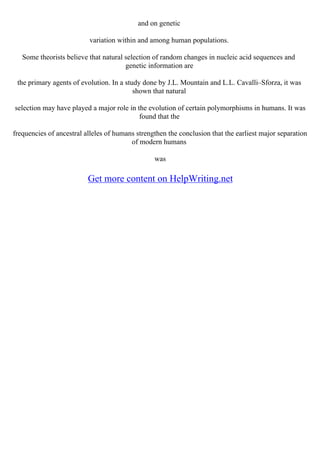 and on genetic
variation within and among human populations.
Some theorists believe that natural selection of random changes in nucleic acid sequences and
genetic information are
the primary agents of evolution. In a study done by J.L. Mountain and L.L. Cavalli–Sforza, it was
shown that natural
selection may have played a major role in the evolution of certain polymorphisms in humans. It was
found that the
frequencies of ancestral alleles of humans strengthen the conclusion that the earliest major separation
of modern humans
was
Get more content on HelpWriting.net
 