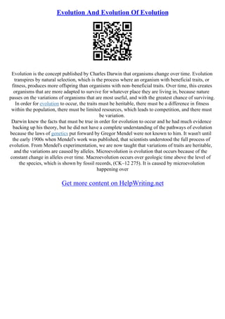 Evolution And Evolution Of Evolution
Evolution is the concept published by Charles Darwin that organisms change over time. Evolution
transpires by natural selection, which is the process where an organism with beneficial traits, or
fitness, produces more offspring than organisms with non–beneficial traits. Over time, this creates
organisms that are more adapted to survive for whatever place they are living in, because nature
passes on the variations of organisms that are most useful, and with the greatest chance of surviving.
In order for evolution to occur, the traits must be heritable, there must be a difference in fitness
within the population, there must be limited resources, which leads to competition, and there must
be variation.
Darwin knew the facts that must be true in order for evolution to occur and he had much evidence
backing up his theory, but he did not have a complete understanding of the pathways of evolution
because the laws of genetics put forward by Gregor Mendel were not known to him. It wasn't until
the early 1900s when Mendel's work was published, that scientists understood the full process of
evolution. From Mendel's experimentation, we are now taught that variations of traits are heritable,
and the variations are caused by alleles. Microevolution is evolution that occurs because of the
constant change in alleles over time. Macroevolution occurs over geologic time above the level of
the species, which is shown by fossil records, (CK–12 275). It is caused by microevolution
happening over
Get more content on HelpWriting.net
 