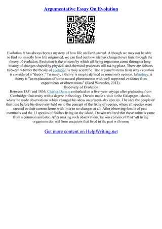 Argumentative Essay On Evolution
Evolution It has always been a mystery of how life on Earth started. Although we may not be able
to find out exactly how life originated, we can find out how life has changed over time through the
theory of evolution. Evolution is the process by which all living organisms come through a long
history of changes shaped by physical and chemical processes still taking place. There are debates
between whether the theory of evolution is truly scientific. The argument stems from why evolution
is considered a "theory." To many, a theory is simply defined as someone's opinion. Inbiology, a
theory is "an explanation of some natural phenomenon with well supported evidence from
experiments or observations" (Reed Wicander, 2012).
Discovery of Evolution
Between 1831 and 1836, Charles Darwin embarked on a five–year voyage after graduating from
Cambridge University with a degree in theology. Darwin made a visit to the Galapagos Islands,
where he made observations which changed his ideas on present–day species. The idea the people of
that time before his discovery held on to the concept of the fixity of species, where all species were
created in their current forms with little to no changes at all. After observing fossils of past
mammals and the 13 species of finches living on the island, Darwin realized that these animals came
from a common ancestor. After making such observations, he was convinced that "all living
organisms derived from ancestors that lived in the past with some
Get more content on HelpWriting.net
 