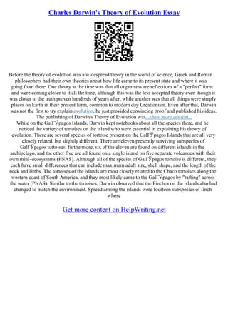 Charles Darwin's Theory of Evolution Essay
Before the theory of evolution was a widespread theory in the world of science, Greek and Roman
philosophers had their own theories about how life came to its present state and where it was
going from there. One theory at the time was that all organisms are reflections of a "perfect" form
and were coming closer to it all the time, although this was the less accepted theory even though it
was closer to the truth proven hundreds of years after, while another was that all things were simply
places on Earth in their present form, common to modern day Creationism. Even after this, Darwin
was not the first to try explain evolution, he just provided convincing proof and published his ideas.
The publishing of Darwin's Theory of Evolution was...show more content...
While on the GalГЎpagos Islands, Darwin kept notebooks about all the species there, and he
noticed the variety of tortoises on the island who were essential in explaining his theory of
evolution. There are several species of tortoise present on the GalГЎpagos Islands that are all very
closely related, but slightly different. There are eleven presently surviving subspecies of
GalГЎpagos tortoises; furthermore, six of the eleven are found on different islands in the
archipelago, and the other five are all found on a single island on five separate volcanoes with their
own mini–ecosystems (PNAS). Although all of the species of GalГЎpagos tortoise is different, they
each have small differences that can include maximum adult size, shell shape, and the length of the
neck and limbs. The tortoises of the islands are most closely related to the Chaco tortoises along the
western coast of South America, and they most likely came to the GalГЎpagos by "rafting" across
the water (PNAS). Similar to the tortoises, Darwin observed that the Finches on the islands also had
changed to match the environment. Spread among the islands were fourteen subspecies of finch
whose
Get more content on HelpWriting.net
 
