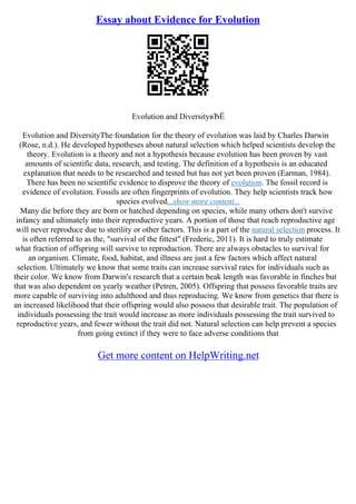 Essay about Evidence for Evolution
Evolution and DiversityвЂЁ
Evolution and DiversityThe foundation for the theory of evolution was laid by Charles Darwin
(Rose, n.d.). He developed hypotheses about natural selection which helped scientists develop the
theory. Evolution is a theory and not a hypothesis because evolution has been proven by vast
amounts of scientific data, research, and testing. The definition of a hypothesis is an educated
explanation that needs to be researched and tested but has not yet been proven (Earman, 1984).
There has been no scientific evidence to disprove the theory of evolution. The fossil record is
evidence of evolution. Fossils are often fingerprints of evolution. They help scientists track how
species evolved...show more content...
Many die before they are born or hatched depending on species, while many others don't survive
infancy and ultimately into their reproductive years. A portion of those that reach reproductive age
will never reproduce due to sterility or other factors. This is a part of the natural selection process. It
is often referred to as the, "survival of the fittest" (Frederic, 2011). It is hard to truly estimate
what fraction of offspring will survive to reproduction. There are always obstacles to survival for
an organism. Climate, food, habitat, and illness are just a few factors which affect natural
selection. Ultimately we know that some traits can increase survival rates for individuals such as
their color. We know from Darwin's research that a certain beak length was favorable in finches but
that was also dependent on yearly weather (Petren, 2005). Offspring that possess favorable traits are
more capable of surviving into adulthood and thus reproducing. We know from genetics that there is
an increased likelihood that their offspring would also possess that desirable trait. The population of
individuals possessing the trait would increase as more individuals possessing the trait survived to
reproductive years, and fewer without the trait did not. Natural selection can help prevent a species
from going extinct if they were to face adverse conditions that
Get more content on HelpWriting.net
 