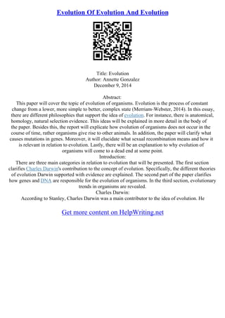 Evolution Of Evolution And Evolution
Title: Evolution
Author: Annette Gonzalez
December 9, 2014
Abstract:
This paper will cover the topic of evolution of organisms. Evolution is the process of constant
change from a lower, more simple to better, complex state (Merriam–Webster, 2014). In this essay,
there are different philosophies that support the idea of evolution. For instance, there is anatomical,
homology, natural selection evidence. This ideas will be explained in more detail in the body of
the paper. Besides this, the report will explicate how evolution of organisms does not occur in the
course of time, rather organisms give rise to other animals. In addition, the paper will clarify what
causes mutations in genes. Moreover, it will elucidate what sexual recombination means and how it
is relevant in relation to evolution. Lastly, there will be an explanation to why evolution of
organisms will come to a dead end at some point.
Introduction:
There are three main categories in relation to evolution that will be presented. The first section
clarifies Charles Darwin's contribution to the concept of evolution. Specifically, the different theories
of evolution Darwin supported with evidence are explained. The second part of the paper clarifies
how genes and DNA are responsible for the evolution of organisms. In the third section, evolutionary
trends in organisms are revealed.
Charles Darwin:
According to Stanley, Charles Darwin was a main contributor to the idea of evolution. He
Get more content on HelpWriting.net
 