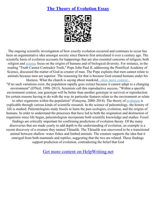 The Theory of Evolution Essay
The ongoing scientific investigation of how exactly evolution occurred and continues to occur has
been an argumentative idea amongst society since Darwin first articulated it over a century ago. The
scientific basis of evolution accounts for happenings that are also essential concerns of religion; both
religion and science focus on the origins of humans and of biological diversity. For instance, in the
reading "Truth Cannot Contradict Truth," Pope John Paul II, addressing the Pontifical Academy of
Science, discussed the matter of God as creator of man. The Pope explains that men cannot relate to
animals because men are superior. The reasoning for that is because God created humans under his
likeness. What the church is saying about mankind...show more content...
"If no such variations exist, the population rapidly goes extinct because it cannot adapt to a changing
environment" (O'Neil, 1998–2013). Scientists call this reproductive success. "Within a specific
environment context, one genotype will be better than another genotype in survival or reproduction
for certain reasons having to do with the way its particular features relate to the environment or relate
to other organisms within the population" (Futuyma, 2000–2014). The theory of evolution is
explicable through various kinds of scientific research. In the science of paleontology, the history of
life is studied. Paleontologists study fossils to learn the past ecologies, evolution, and the origins of
humans. In order to understand the processes that have led to both the origination and destruction of
organisms since life began, paleontologists incorporate both scientific knowledge and studies. Fossil
findings are critically important for confirming predictions of evolution theory. Of the many
discoveries that are made yearly to add depth to the understanding of evolution, an example is a
recent discovery of a creature they named Tiktaalik. The Tiktaalik was uncovered to be a transitional
animal between shallow–water fishes and limbed animals. The creature supports the idea that it
emerged from both mammals and reptiles, suggesting that the two are related. These findings
support prediction of evolution, contradicting the belief that God
Get more content on HelpWriting.net
 