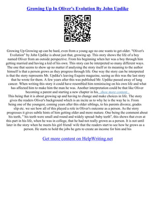 Growing Up In Oliver's Evolution By John Updike
Growing Up Growing up can be hard, even from a young age no one wants to get older. "Oliver's
Evolution" by John Updike is about just that, growing up. This story shows the life of a boy
named Oliver from an outside perspective. From his beginning when her was a boy through him
getting married and having a kid of his own. This story can be interpreted so many different ways.
The one that seems to show up no matter if analysing the story itself or its meaning to the author
himself is that a person grows as they progress through life. One way the story can be interpreted
is that the story represents Mr. Updike's leaving Esquire magazine, seeing as this was the last story
that he wrote for them. A few years after this was published Mr. Updike passed away of lung
cancer. When writing this story it could have resembled him reminiscing on his own life and what
has affected him to make him the man he was. Another interpretation could be that like Oliver
becoming a parent and starting a new chapter in his...show more content...
This being that it is about growing up and having to change and make choices in life. The story
gives the readers Oliver's background which is an incite as to why he is the way he is. From
being one of the youngest, coming years after this older siblings, to his parents divorce, grades
slip etc. we see how all of this played a role in Oliver's outcome as a person. As the story
progresses it gives subtle hints of him getting older and more mature. One being the comment about
his teeth, " his teeth were small and round and widely spread–baby teeth", this shows that even at
this part in his life, when he was in college, that he had not really grown as a person. It is not until
later in the story when he meets his girl friend/ wife that the readers start to see how he grows as a
person. He starts to hold the jobs he gets to create an income for him and his
Get more content on HelpWriting.net
 