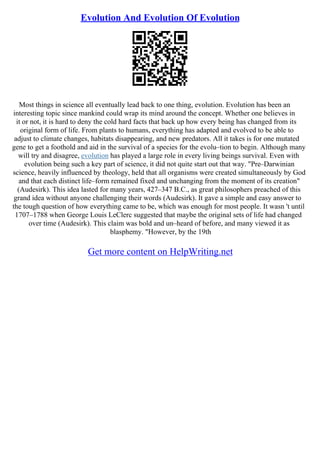 Evolution And Evolution Of Evolution
Most things in science all eventually lead back to one thing, evolution. Evolution has been an
interesting topic since mankind could wrap its mind around the concept. Whether one believes in
it or not, it is hard to deny the cold hard facts that back up how every being has changed from its
original form of life. From plants to humans, everything has adapted and evolved to be able to
adjust to climate changes, habitats disappearing, and new predators. All it takes is for one mutated
gene to get a foothold and aid in the survival of a species for the evolu–tion to begin. Although many
will try and disagree, evolution has played a large role in every living beings survival. Even with
evolution being such a key part of science, it did not quite start out that way. "Pre–Darwinian
science, heavily influenced by theology, held that all organisms were created simultaneously by God
and that each distinct life–form remained fixed and unchanging from the moment of its creation"
(Audesirk). This idea lasted for many years, 427–347 B.C., as great philosophers preached of this
grand idea without anyone challenging their words (Audesirk). It gave a simple and easy answer to
the tough question of how everything came to be, which was enough for most people. It wasn 't until
1707–1788 when George Louis LeClerc suggested that maybe the original sets of life had changed
over time (Audesirk). This claim was bold and un–heard of before, and many viewed it as
blasphemy. "However, by the 19th
Get more content on HelpWriting.net
 