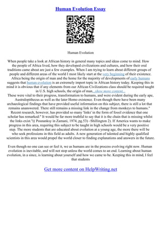 Human Evolution Essay
Human Evolution
When people take a look at African history in general many topics and ideas come to mind. How
the people of Africa lived, how they developed civilizations and cultures, and how their oral
traditions came about are just a few examples. When I am trying to learn about different groups of
people and different areas of the world I most likely start at the very beginning of their existence.
Africa being the origin of man and the home for the majority of developments of early humans
suggests that human evolution is an extremely import topic in African history today. Keeping this in
mind it is obvious that if any elements from our African Civilizations class should be required taught
in U.S. high schools, the origin of man...show more content...
These were vital to their progress, transformation to humans, and were evident during the early ape,
Australopithecus as well as the later Homo existence. Even though there have been many
archaeological findings that have provided useful information on this subject, there is still a lot that
remains unanswered. There still remains a missing link in the change from monkeys to humans."
Recent research, however, has provided so many 'links' in the form of fossil evidence that one
scholar has remarked:" It would be far more truthful to say that it is the chain that is missing whilst
the links exist."(( Posnanksy in Zamani, 1974, pg.53) –Shillington 2). If America wants to make
progress in this area, requiring this subject to be taught in high schools would be a very positive
step. The more students that are educated about evolution at a young age, the more there will be
who seek professions in this field as adults. A new generation of talented and highly qualified
scientists in this area would propel the world closer to finding explanations and answers in the future.
Even though no one can see or feel it, we as humans are in the process evolving right now. Human
evolution is inevitable, and will not stop unless the world comes to an end. Learning about human
evolution, in a since, is learning about yourself and how we came to be. Keeping this in mind, I feel
that students
Get more content on HelpWriting.net
 