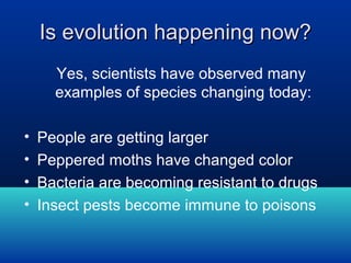 Is evolution happening now?
Yes, scientists have observed many
examples of species changing today:
•
•
•
•

People are getting larger
Peppered moths have changed color
Bacteria are becoming resistant to drugs
Insect pests become immune to poisons

 