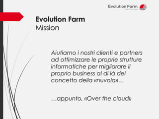 Evolution Farm 
Mission 
Aiutiamo i nostri clienti e partners 
ad ottimizzare le proprie strutture 
informatiche per migliorare il 
proprio business al di là del 
concetto della «nuvola»… 
…appunto, «Over the cloud» 
 