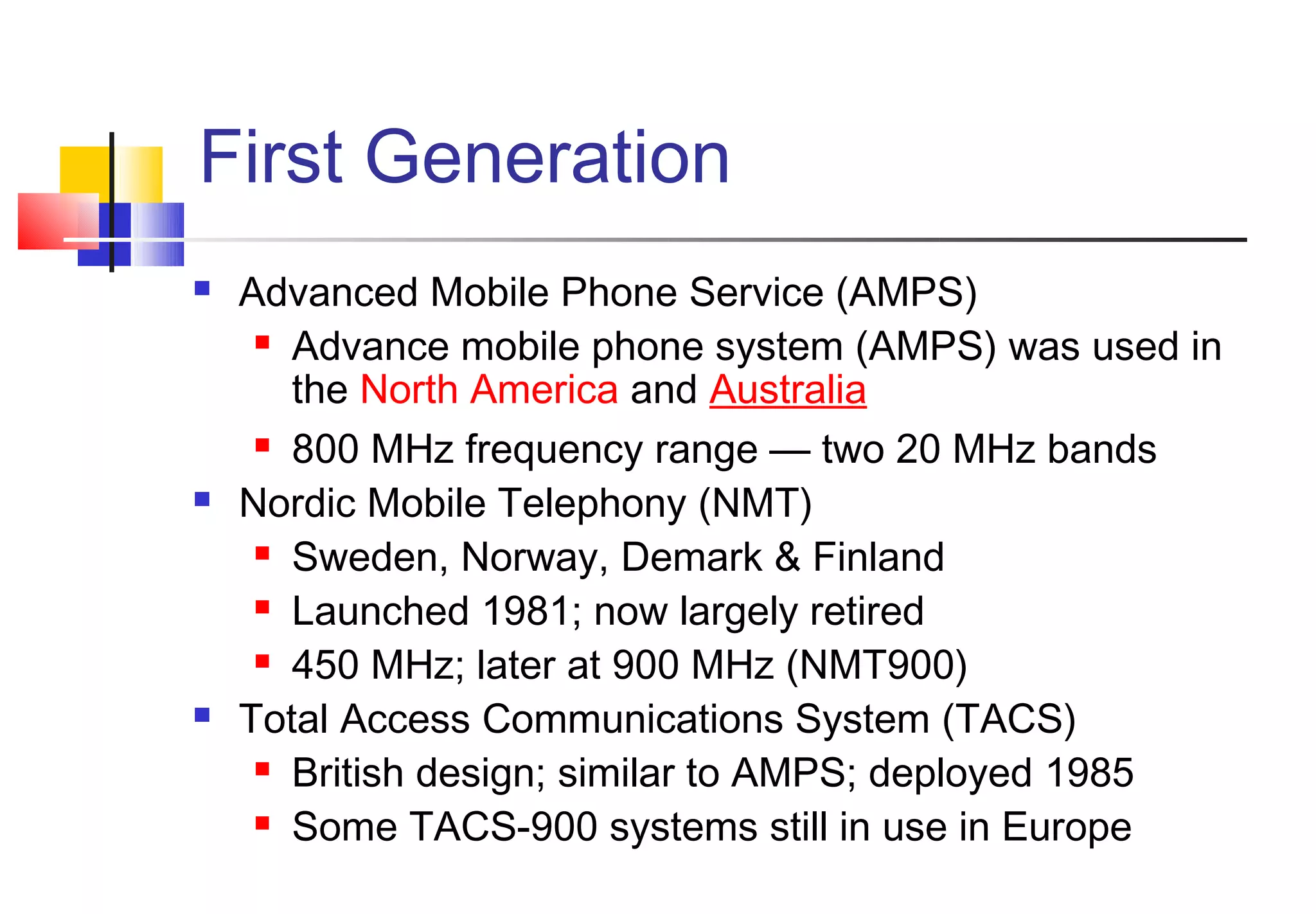 First Generation
   Advanced Mobile Phone Service (AMPS)
      Advance mobile phone system (AMPS) was used in

       the North America and Australia
      800 MHz frequency range — two 20 MHz bands

   Nordic Mobile Telephony (NMT)
      Sweden, Norway, Demark & Finland

      Launched 1981; now largely retired

      450 MHz; later at 900 MHz (NMT900)

   Total Access Communications System (TACS)
      British design; similar to AMPS; deployed 1985

      Some TACS-900 systems still in use in Europe
 