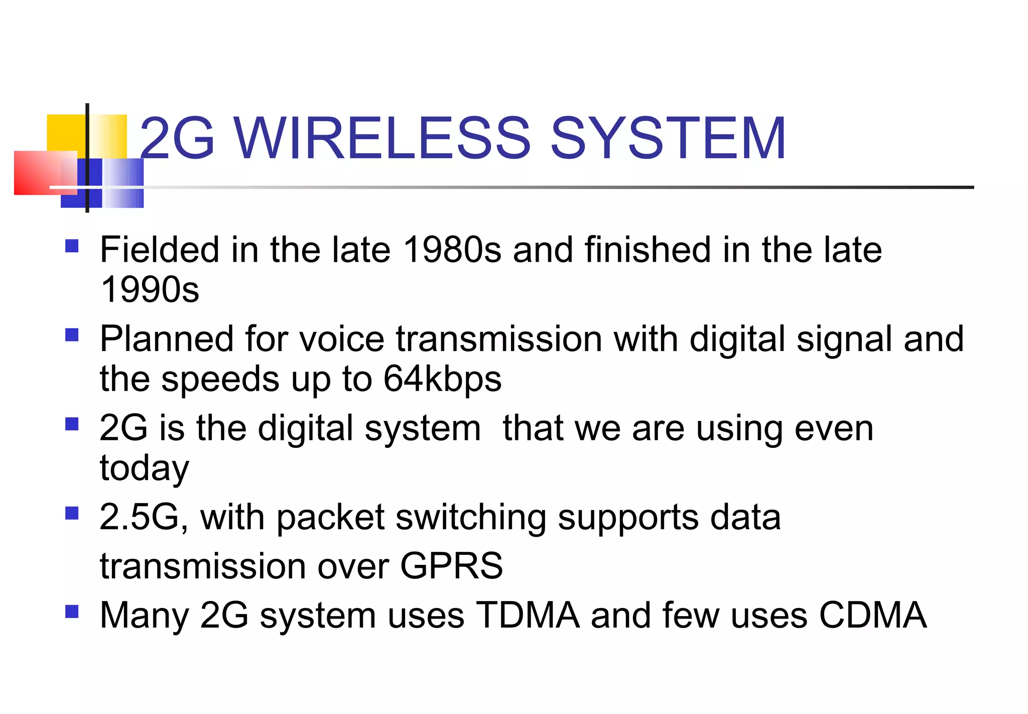 2G WIRELESS SYSTEM
   Fielded in the late 1980s and finished in the late
    1990s
   Planned for voice transmission with digital signal and
    the speeds up to 64kbps
   2G is the digital system that we are using even
    today
   2.5G, with packet switching supports data
    transmission over GPRS
   Many 2G system uses TDMA and few uses CDMA
 