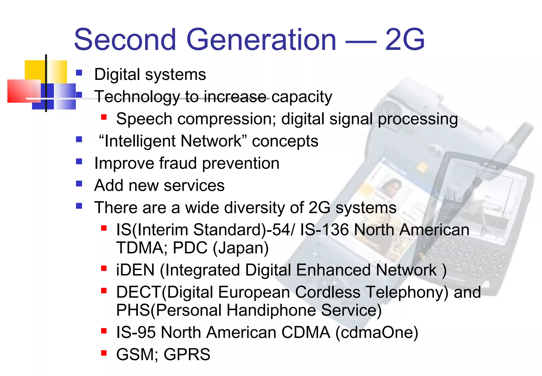 Second Generation — 2G
   Digital systems
   Technology to increase capacity
      Speech compression; digital signal processing

    “Intelligent Network” concepts
   Improve fraud prevention
   Add new services
   There are a wide diversity of 2G systems
      IS(Interim Standard)-54/ IS-136 North American

        TDMA; PDC (Japan)
      iDEN (Integrated Digital Enhanced Network )

      DECT(Digital European Cordless Telephony) and

        PHS(Personal Handiphone Service)
      IS-95 North American CDMA (cdmaOne)

      GSM; GPRS
 