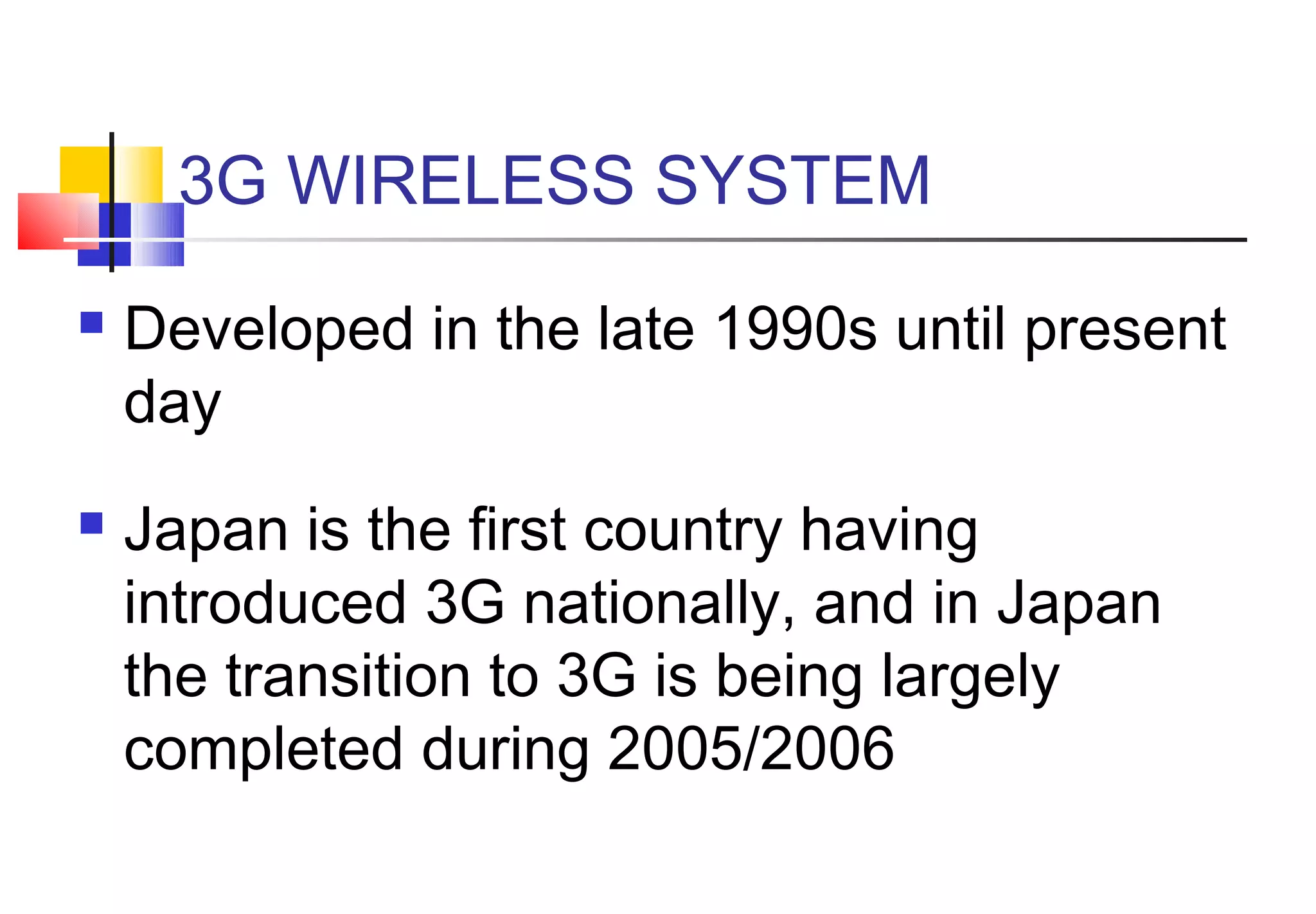 3G WIRELESS SYSTEM
   Developed in the late 1990s until present
    day
   Japan is the first country having
    introduced 3G nationally, and in Japan
    the transition to 3G is being largely
    completed during 2005/2006
 